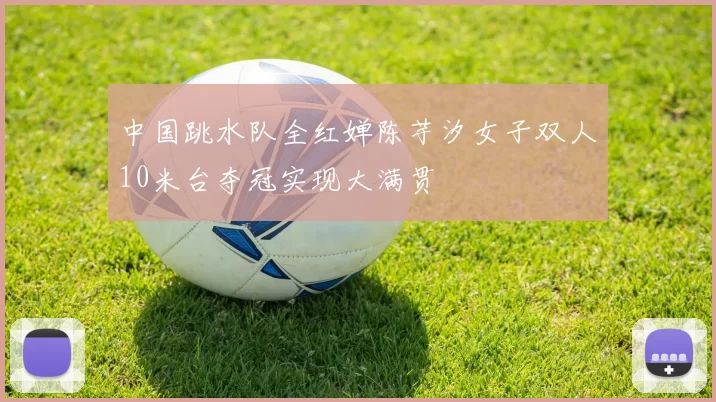 中国跳水队全红婵陈芋汐女子双人10米台夺冠实现大满贯