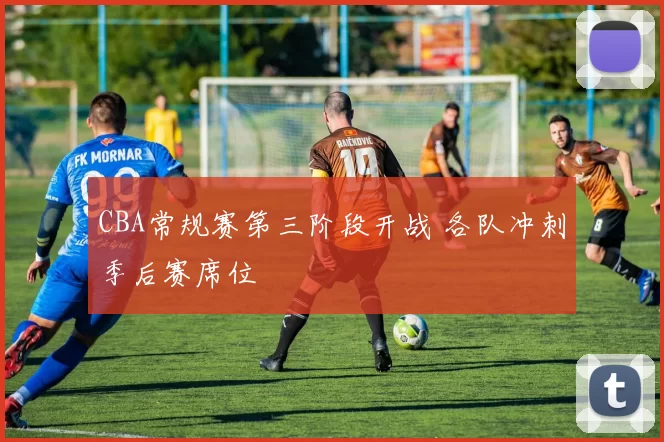 CBA常规赛第三阶段开战 各队冲刺季后赛席位