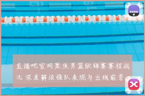 直播吧官网聚焦男篮欧锦赛赛程战况 深度解读强队表现与出线前景
