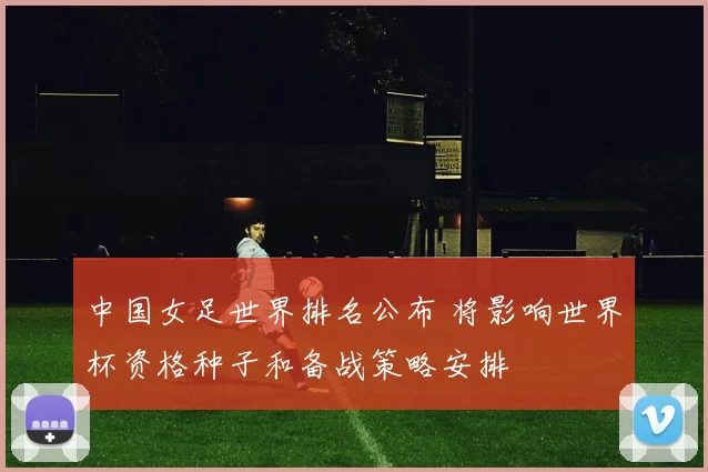 中国女足世界排名公布 将影响世界杯资格种子和备战策略安排