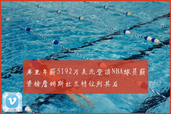 库里年薪5192万美元登顶NBA球员薪资榜詹姆斯杜兰特位列其后