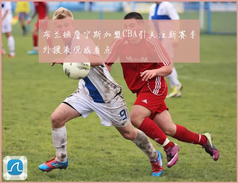 布兰顿詹宁斯加盟CBA引关注新赛季外援表现成看点