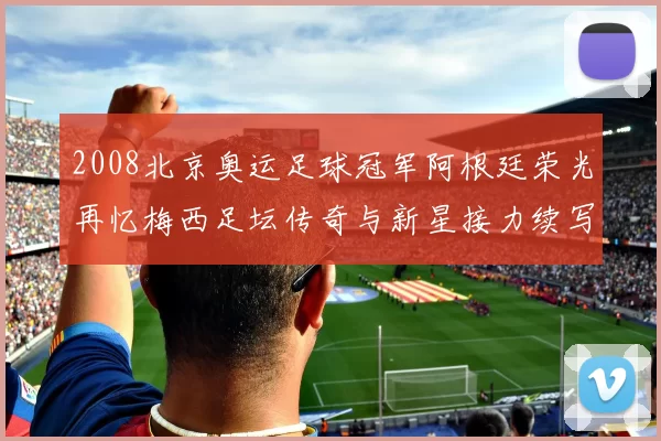 2008北京奥运足球冠军阿根廷荣光再忆梅西足坛传奇与新星接力续写辉煌