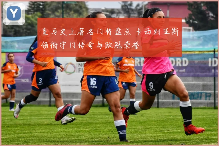 皇马史上著名门将盘点 卡西利亚斯领衔守门传奇与欧冠荣誉