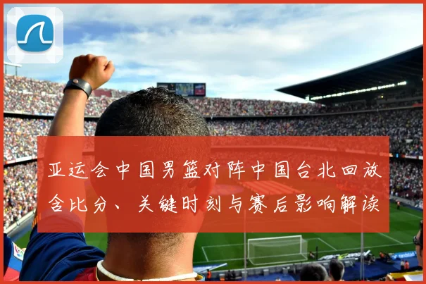 亚运会中国男篮对阵中国台北回放含比分、关键时刻与赛后影响解读