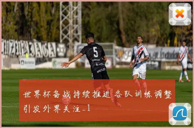 世界杯备战持续推进 各队训练调整引发外界关注_1
