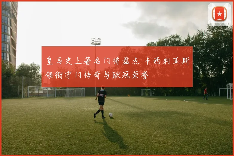 皇马史上著名门将盘点 卡西利亚斯领衔守门传奇与欧冠荣誉