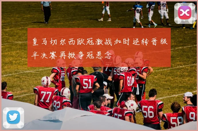 皇马切尔西欧冠激战加时逆转晋级半决赛再掀争冠悬念