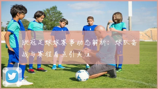 欧冠足球球赛事动态解析：球队备战与赛程看点引关注