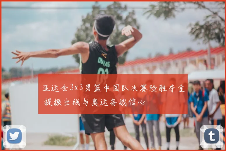 亚运会3x3男篮中国队决赛险胜夺金 提振出线与奥运备战信心