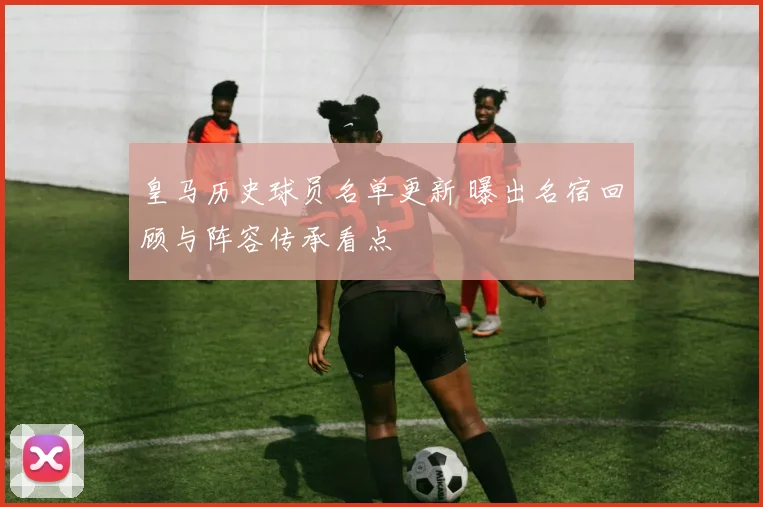 皇马历史球员名单更新 曝出名宿回顾与阵容传承看点