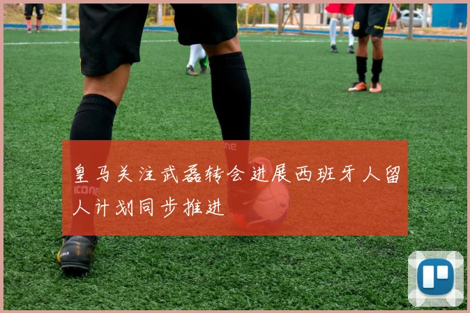 皇马关注武磊转会进展西班牙人留人计划同步推进